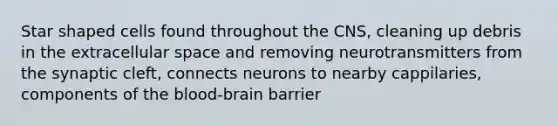 Star shaped cells found throughout the CNS, cleaning up debris in the extracellular space and removing neurotransmitters from the synaptic cleft, connects neurons to nearby cappilaries, components of the blood-brain barrier