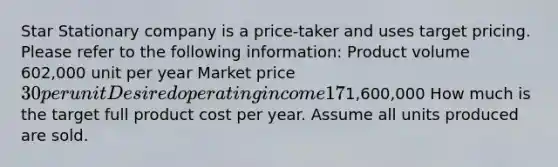 Star Stationary company is a price-taker and uses target pricing. Please refer to the following information: Product volume 602,000 unit per year Market price 30 per unit Desired operating income 17% of total assets Total assets1,600,000 How much is the target full product cost per year. Assume all units produced are sold.