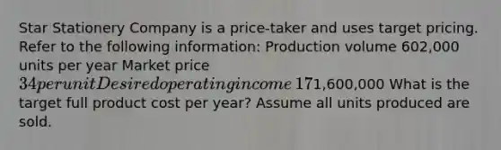 Star Stationery Company is a​ price-taker and uses target pricing. Refer to the following​ information: Production volume ​602,000 units per year Market price ​34 per unit Desired operating income ​17% of total assets Total assets ​1,600,000 What is the target full product cost per​ year? Assume all units produced are sold.