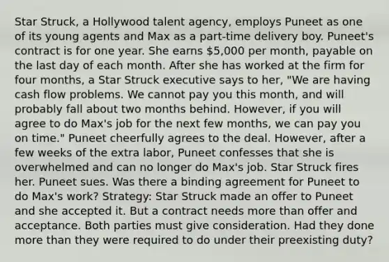 Star Struck, a Hollywood talent agency, employs Puneet as one of its young agents and Max as a part-time delivery boy. Puneet's contract is for one year. She earns 5,000 per month, payable on the last day of each month. After she has worked at the firm for four months, a Star Struck executive says to her, "We are having cash flow problems. We cannot pay you this month, and will probably fall about two months behind. However, if you will agree to do Max's job for the next few months, we can pay you on time." Puneet cheerfully agrees to the deal. However, after a few weeks of the extra labor, Puneet confesses that she is overwhelmed and can no longer do Max's job. Star Struck fires her. Puneet sues. Was there a binding agreement for Puneet to do Max's work? Strategy: Star Struck made an offer to Puneet and she accepted it. But a contract needs more than offer and acceptance. Both parties must give consideration. Had they done more than they were required to do under their preexisting duty?