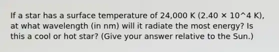 If a star has a surface temperature of 24,000 K (2.40 ✕ 10^4 K), at what wavelength (in nm) will it radiate the most energy? Is this a cool or hot star? (Give your answer relative to the Sun.)