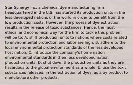 Star Synergy Inc, a chemical dye manufacturing firm headquartered in the U.S, has started its production units in the less developed nations of the world in order to benefit from the low production costs. However, the process of dye extraction results in the release of toxic substances. Hence, the most ethical and economical way for the firm to tackle this problem will be to: A. shift production units to nations where costs related to environmental protection and labor are high. B. adhere to the local environmental protection standards of the less developed host nation. C. introduce the company's home nation environmental standards in their less developed nation production units. D. shut down the production units as they are hazardous to the global environment as a whole. E. use the toxic substances released, in the extraction of dyes, as a by product to manufacture other products.