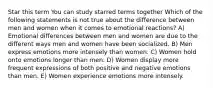 Star this term You can study starred terms together Which of the following statements is not true about the difference between men and women when it comes to emotional reactions? A) Emotional differences between men and women are due to the different ways men and women have been socialized. B) Men express emotions more intensely than women. C) Women hold onto emotions longer than men. D) Women display more frequent expressions of both positive and negative emotions than men. E) Women experience emotions more intensely.