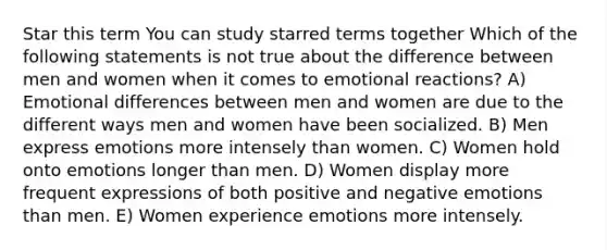 Star this term You can study starred terms together Which of the following statements is not true about the difference between men and women when it comes to emotional reactions? A) Emotional differences between men and women are due to the different ways men and women have been socialized. B) Men express emotions more intensely than women. C) Women hold onto emotions longer than men. D) Women display more frequent expressions of both positive and negative emotions than men. E) Women experience emotions more intensely.