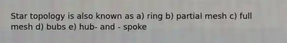 Star topology is also known as a) ring b) partial mesh c) full mesh d) bubs e) hub- and - spoke