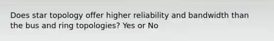 Does star topology offer higher reliability and bandwidth than the bus and ring topologies? Yes or No