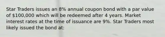 Star Traders issues an 8% annual coupon bond with a par value of 100,000 which will be redeemed after 4 years. Market interest rates at the time of issuance are 9%. Star Traders most likely issued the bond at: