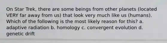 On Star Trek, there are some beings from other planets (located VERY far away from us) that look very much like us (humans). Which of the following is the most likely reason for this? a. adaptive radiation b. homology c. convergent evolution d. genetic drift