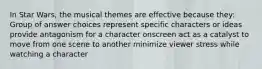 In Star Wars, the musical themes are effective because they: Group of answer choices represent specific characters or ideas provide antagonism for a character onscreen act as a catalyst to move from one scene to another minimize viewer stress while watching a character