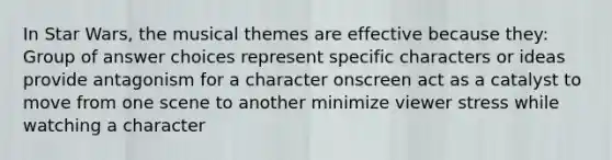 In Star Wars, the musical themes are effective because they: Group of answer choices represent specific characters or ideas provide antagonism for a character onscreen act as a catalyst to move from one scene to another minimize viewer stress while watching a character