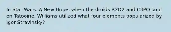 In Star Wars: A New Hope, when the droids R2D2 and C3PO land on Tatooine, Williams utilized what four elements popularized by Igor Stravinsky?