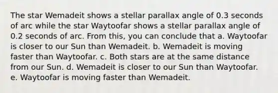 The star Wemadeit shows a stellar parallax angle of 0.3 seconds of arc while the star Waytoofar shows a stellar parallax angle of 0.2 seconds of arc. From this, you can conclude that a. Waytoofar is closer to our Sun than Wemadeit. b. Wemadeit is moving faster than Waytoofar. c. Both stars are at the same distance from our Sun. d. Wemadeit is closer to our Sun than Waytoofar. e. Waytoofar is moving faster than Wemadeit.