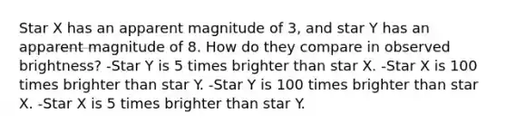 Star X has an apparent magnitude of 3, and star Y has an apparent magnitude of 8. How do they compare in observed brightness? -Star Y is 5 times brighter than star X. -Star X is 100 times brighter than star Y. -Star Y is 100 times brighter than star X. -Star X is 5 times brighter than star Y.