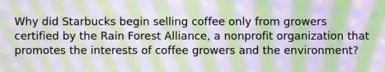 Why did Starbucks begin selling coffee only from growers certified by the Rain Forest​ Alliance, a nonprofit organization that promotes the interests of coffee growers and the​ environment?