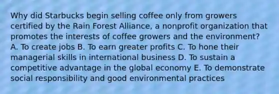 Why did Starbucks begin selling coffee only from growers certified by the Rain Forest Alliance, a nonprofit organization that promotes the interests of coffee growers and the environment? A. To create jobs B. To earn greater profits C. To hone their managerial skills in international business D. To sustain a competitive advantage in the global economy E. To demonstrate social responsibility and good environmental practices