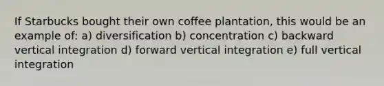 If Starbucks bought their own coffee plantation, this would be an example of: a) diversification b) concentration c) backward vertical integration d) forward vertical integration e) full vertical integration