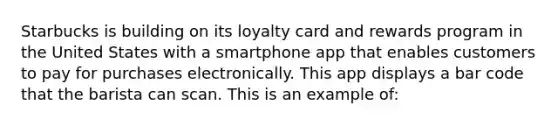 Starbucks is building on its loyalty card and rewards program in the United States with a smartphone app that enables customers to pay for purchases electronically. This app displays a bar code that the barista can scan. This is an example of: