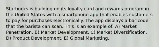 Starbucks is building on its loyalty card and rewards program in the United States with a smartphone app that enables customers to pay for purchases electronically. The app displays a bar code that the barista can scan. This is an example of: A) Market Penetration. B) Market Development. C) Market Diversification. D) Product Development. E) Global Marketing.