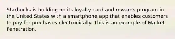 Starbucks is building on its loyalty card and rewards program in the United States with a smartphone app that enables customers to pay for purchases electronically. This is an example of Market Penetration.