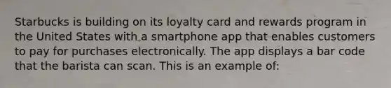 Starbucks is building on its loyalty card and rewards program in the United States with a smartphone app that enables customers to pay for purchases electronically. The app displays a bar code that the barista can scan. This is an example of: