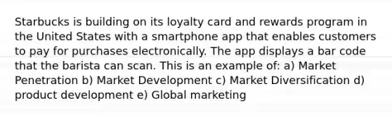 Starbucks is building on its loyalty card and rewards program in the United States with a smartphone app that enables customers to pay for purchases electronically. The app displays a bar code that the barista can scan. This is an example of: a) Market Penetration b) Market Development c) Market Diversification d) product development e) Global marketing