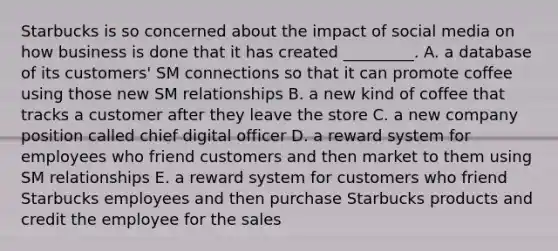 Starbucks is so concerned about the impact of social media on how business is done that it has created​ _________. A. a database of its​ customers' SM connections so that it can promote coffee using those new SM relationships B. a new kind of coffee that tracks a customer after they leave the store C. a new company position called chief digital officer D. a reward system for employees who friend customers and then market to them using SM relationships E. a reward system for customers who friend Starbucks employees and then purchase Starbucks products and credit the employee for the sales