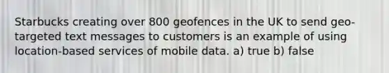 Starbucks creating over 800 geofences in the UK to send geo-targeted text messages to customers is an example of using location-based services of mobile data. a) true b) false