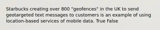 Starbucks creating over 800 "geofences" in the UK to send geotargeted text messages to customers is an example of using location-based services of mobile data. True False