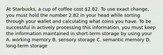 At Starbucks, a cup of coffee cost 2.82. To use exact change, you must hold the number 2.82 in your head while sorting through your wallet and calculating what coins you have. To be successful in actively processing this information, you must keep the information maintained in short-term storage by using your A. working memory B. sensory storage C. semantic memory D. long-term storage