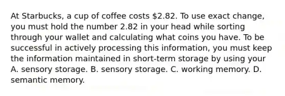 At Starbucks, a cup of coffee costs 2.82. To use exact change, you must hold the number 2.82 in your head while sorting through your wallet and calculating what coins you have. To be successful in actively processing this information, you must keep the information maintained in short-term storage by using your A. sensory storage. B. sensory storage. C. working memory. D. semantic memory.