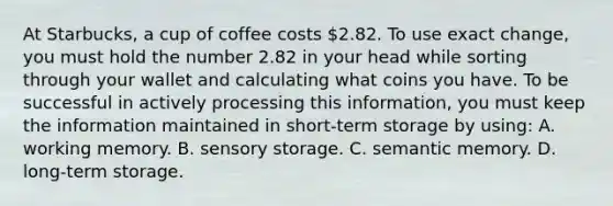 At Starbucks, a cup of coffee costs 2.82. To use exact change, you must hold the number 2.82 in your head while sorting through your wallet and calculating what coins you have. To be successful in actively processing this information, you must keep the information maintained in short-term storage by using: A. working memory. B. sensory storage. C. semantic memory. D. long-term storage.