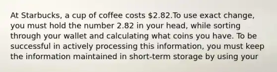 At Starbucks, a cup of coffee costs 2.82.To use exact change, you must hold the number 2.82 in your head, while sorting through your wallet and calculating what coins you have. To be successful in actively processing this information, you must keep the information maintained in short-term storage by using your