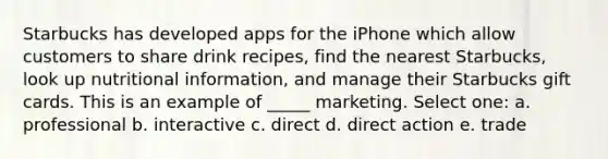 Starbucks has developed apps for the iPhone which allow customers to share drink recipes, find the nearest Starbucks, look up nutritional information, and manage their Starbucks gift cards. This is an example of _____ marketing. Select one: a. professional b. interactive c. direct d. direct action e. trade