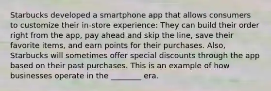 Starbucks developed a smartphone app that allows consumers to customize their in-store experience: They can build their order right from the app, pay ahead and skip the line, save their favorite items, and earn points for their purchases. Also, Starbucks will sometimes offer special discounts through the app based on their past purchases. This is an example of how businesses operate in the ________ era.