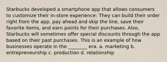 Starbucks developed a smartphone app that allows consumers to customize their in-store experience: They can build their order right from the app, pay ahead and skip the line, save their favorite items, and earn points for their purchases. Also, Starbucks will sometimes offer special discounts through the app based on their past purchases. This is an example of how businesses operate in the ________ era. a. marketing b. entrepreneurship c. production d. relationship