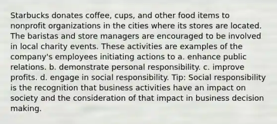 Starbucks donates coffee, cups, and other food items to nonprofit organizations in the cities where its stores are located. The baristas and store managers are encouraged to be involved in local charity events. These activities are examples of the company's employees initiating actions to a. enhance public relations. b. demonstrate personal responsibility. c. improve profits. d. engage in social responsibility. Tip: Social responsibility is the recognition that business activities have an impact on society and the consideration of that impact in business decision making.