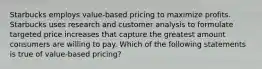 Starbucks employs value-based pricing to maximize profits. Starbucks uses research and customer analysis to formulate targeted price increases that capture the greatest amount consumers are willing to pay. Which of the following statements is true of value-based pricing?