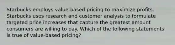 Starbucks employs value-based pricing to maximize profits. Starbucks uses research and customer analysis to formulate targeted price increases that capture the greatest amount consumers are willing to pay. Which of the following statements is true of value-based pricing?