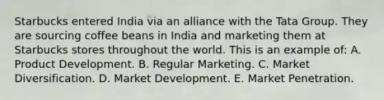 Starbucks entered India via an alliance with the Tata Group. They are sourcing coffee beans in India and marketing them at Starbucks stores throughout the world. This is an example of: A. Product Development. B. Regular Marketing. C. Market Diversification. D. Market Development. E. Market Penetration.