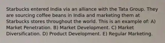 Starbucks entered India via an alliance with the Tata Group. They are sourcing coffee beans in India and marketing them at Starbucks stores throughout the world. This is an example of: A) Market Penetration. B) Market Development. C) Market Diversification. D) Product Development. E) Regular Marketing.