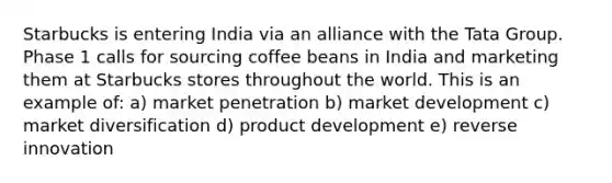 Starbucks is entering India via an alliance with the Tata Group. Phase 1 calls for sourcing coffee beans in India and marketing them at Starbucks stores throughout the world. This is an example of: a) market penetration b) market development c) market diversification d) product development e) reverse innovation