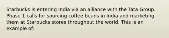 Starbucks is entering India via an alliance with the Tata Group. Phase 1 calls for sourcing coffee beans in India and marketing them at Starbucks stores throughout the world. This is an example of: