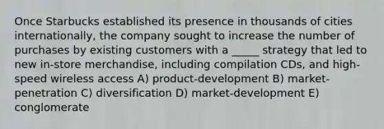 Once Starbucks established its presence in thousands of cities internationally, the company sought to increase the number of purchases by existing customers with a _____ strategy that led to new in-store merchandise, including compilation CDs, and high-speed wireless access A) product-development B) market-penetration C) diversification D) market-development E) conglomerate