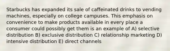 Starbucks has expanded its sale of caffeinated drinks to vending machines, especially on college campuses. This emphasis on convenience to make products available in every place a consumer could possibly get them is an example of A) selective distribution B) exclusive distribution C) relationship marketing D) intensive distribution E) direct channels