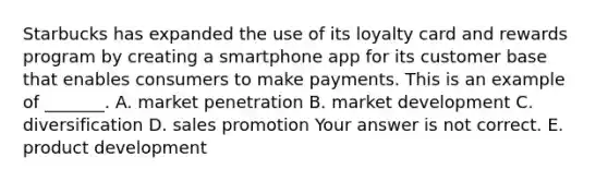 Starbucks has expanded the use of its loyalty card and rewards program by creating a smartphone app for its customer base that enables consumers to make payments. This is an example of​ _______. A. market penetration B. market development C. diversification D. sales promotion Your answer is not correct. E. product development