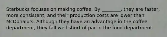 Starbucks focuses on making coffee. By ________, they are faster, more consistent, and their production costs are lower than McDonald's. Although they have an advantage in the coffee department, they fall well short of par in the food department.