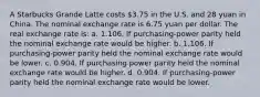 A Starbucks Grande Latte costs 3.75 in the U.S. and 28 yuan in China. The nominal exchange rate is 6.75 yuan per dollar. The real exchange rate is: a. 1.106. If purchasing-power parity held the nominal exchange rate would be higher. b. 1.106. If purchasing-power parity held the nominal exchange rate would be lower. c. 0.904. If purchasing power parity held the nominal exchange rate would be higher. d. 0.904. If purchasing-power parity held the nominal exchange rate would be lower.