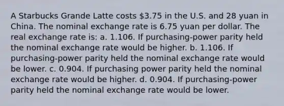 A Starbucks Grande Latte costs 3.75 in the U.S. and 28 yuan in China. The nominal exchange rate is 6.75 yuan per dollar. The real exchange rate is: a. 1.106. If purchasing-power parity held the nominal exchange rate would be higher. b. 1.106. If purchasing-power parity held the nominal exchange rate would be lower. c. 0.904. If purchasing power parity held the nominal exchange rate would be higher. d. 0.904. If purchasing-power parity held the nominal exchange rate would be lower.