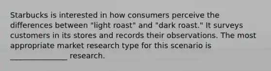 Starbucks is interested in how consumers perceive the differences between "light roast" and "dark roast." It surveys customers in its stores and records their observations. The most appropriate market research type for this scenario is _______________ research.