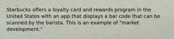 Starbucks offers a loyalty card and rewards program in the United States with an app that displays a bar code that can be scanned by the barista. This is an example of "market development."